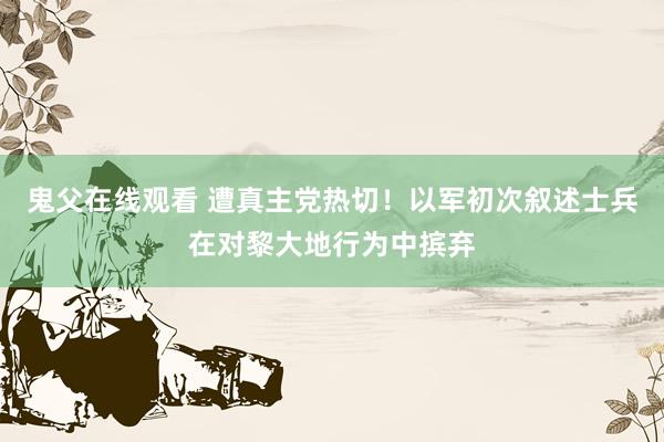 鬼父在线观看 遭真主党热切！以军初次叙述士兵在对黎大地行为中摈弃