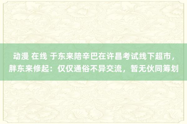 动漫 在线 于东来陪辛巴在许昌考试线下超市，胖东来修起：仅仅通俗不异交流，暂无伙同筹划