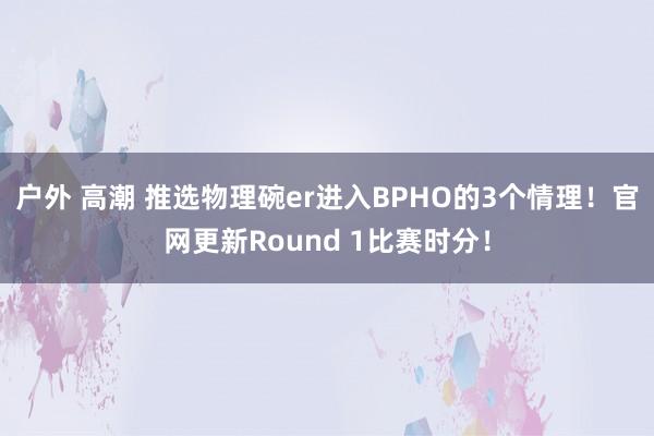 户外 高潮 推选物理碗er进入BPHO的3个情理！官网更新Round 1比赛时分！