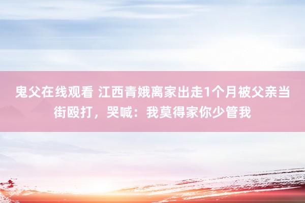 鬼父在线观看 江西青娥离家出走1个月被父亲当街殴打，哭喊：我莫得家你少管我