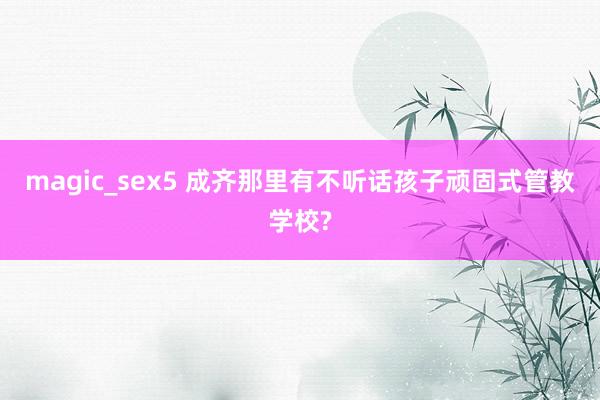 magic_sex5 成齐那里有不听话孩子顽固式管教学校?