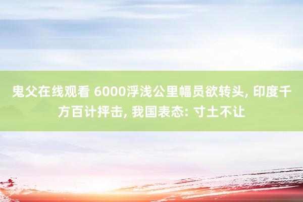 鬼父在线观看 6000浮浅公里幅员欲转头， 印度千方百计抨击， 我国表态: 寸土不让