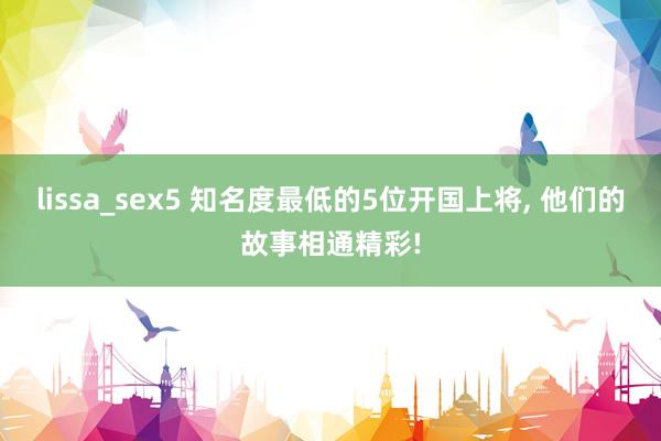 lissa_sex5 知名度最低的5位开国上将， 他们的故事相通精彩!