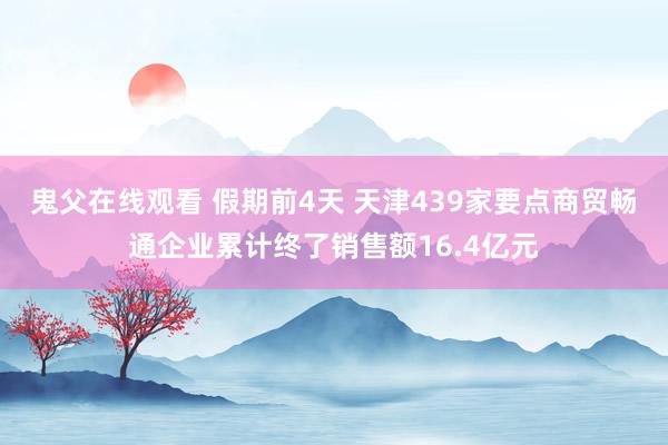 鬼父在线观看 假期前4天 天津439家要点商贸畅通企业累计终了销售额16.4亿元