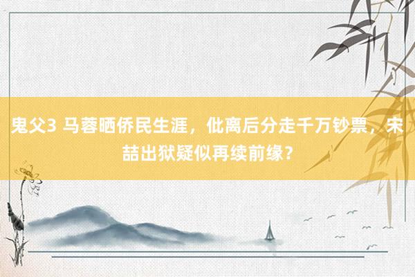 鬼父3 马蓉晒侨民生涯，仳离后分走千万钞票，宋喆出狱疑似再续前缘？