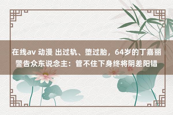 在线av 动漫 出过轨、堕过胎，64岁的丁嘉丽警告众东说念主：管不住下身终将阴差阳错