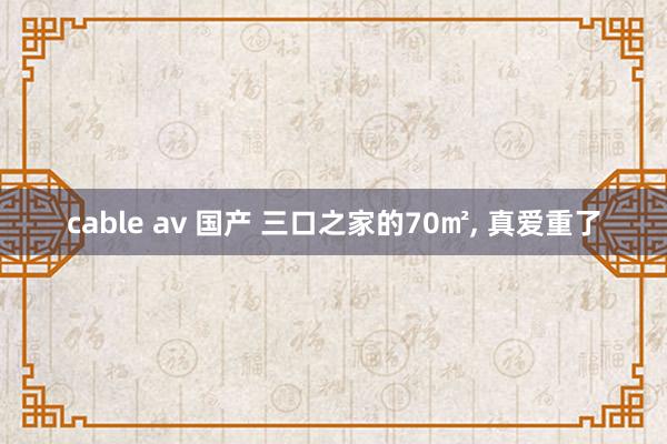 cable av 国产 三口之家的70㎡， 真爱重了