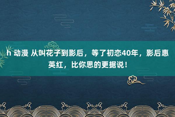 h 动漫 从叫花子到影后，等了初恋40年，影后惠英红，比你思的更据说！