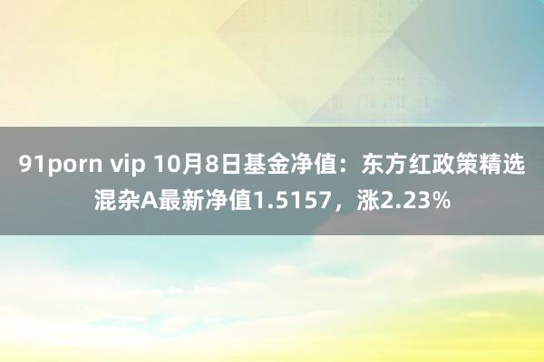 91porn vip 10月8日基金净值：东方红政策精选混杂A最新净值1.5157，涨2.23%