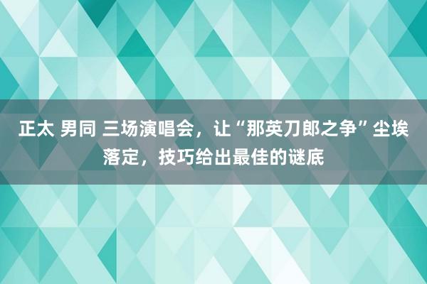 正太 男同 三场演唱会，让“那英刀郎之争”尘埃落定，技巧给出最佳的谜底