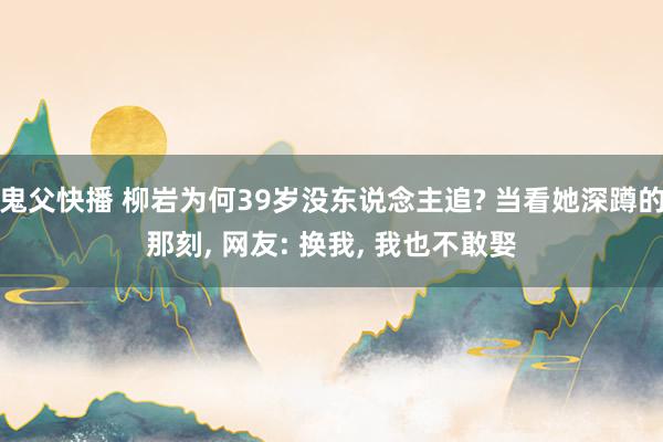 鬼父快播 柳岩为何39岁没东说念主追? 当看她深蹲的那刻， 网友: 换我， 我也不敢娶