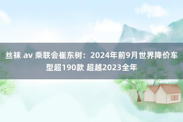 丝袜 av 乘联会崔东树：2024年前9月世界降价车型超190款 超越2023全年