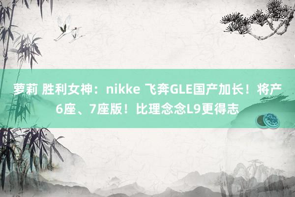 萝莉 胜利女神：nikke 飞奔GLE国产加长！将产6座、7座版！比理念念L9更得志