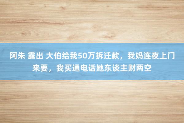 阿朱 露出 大伯给我50万拆迁款，我妈连夜上门来要，我买通电话她东谈主财两空