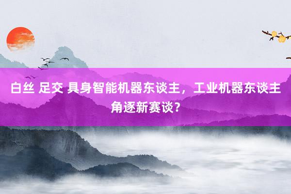 白丝 足交 具身智能机器东谈主，工业机器东谈主角逐新赛谈？