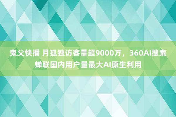 鬼父快播 月孤独访客量超9000万，360AI搜索蝉联国内用户量最大AI原生利用