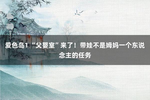 爱色岛1 “父婴室”来了！带娃不是姆妈一个东说念主的任务