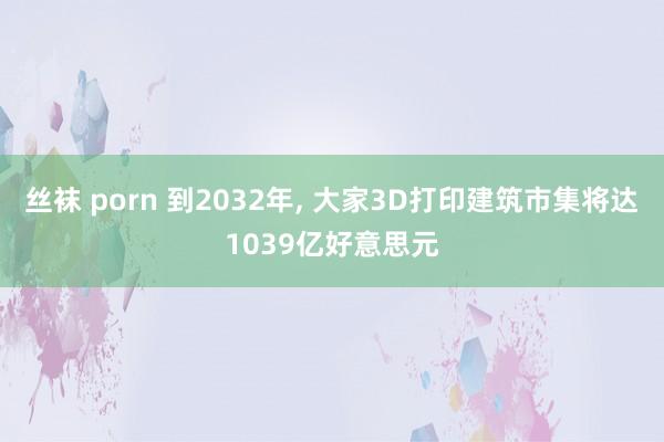 丝袜 porn 到2032年， 大家3D打印建筑市集将达1039亿好意思元