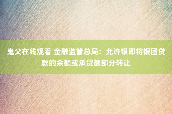 鬼父在线观看 金融监管总局：允许银即将银团贷款的余额或承贷额部分转让