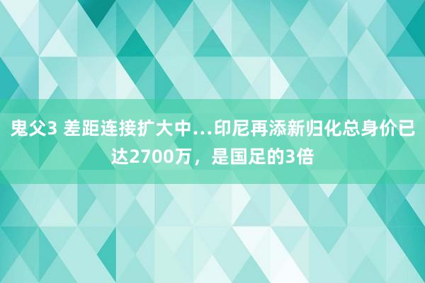 鬼父3 差距连接扩大中…印尼再添新归化总身价已达2700万，是国足的3倍