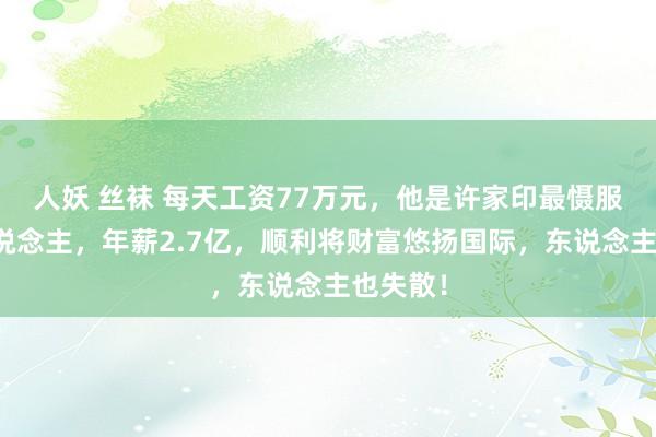 人妖 丝袜 每天工资77万元，他是许家印最慑服的男东说念主，年薪2.7亿，顺利将财富悠扬国际，东说念主也失散！