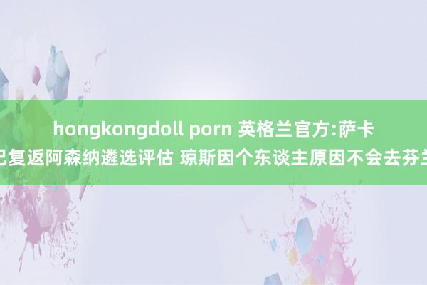 hongkongdoll porn 英格兰官方:萨卡已复返阿森纳遴选评估 琼斯因个东谈主原因不会去芬兰