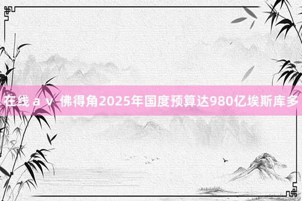 在线ａｖ 佛得角2025年国度预算达980亿埃斯库多