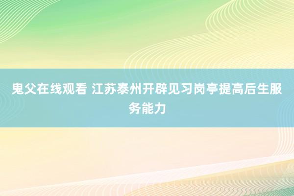 鬼父在线观看 江苏泰州开辟见习岗亭提高后生服务能力