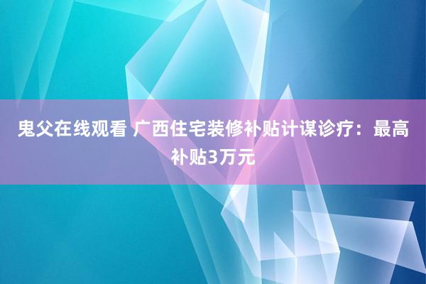 鬼父在线观看 广西住宅装修补贴计谋诊疗：最高补贴3万元