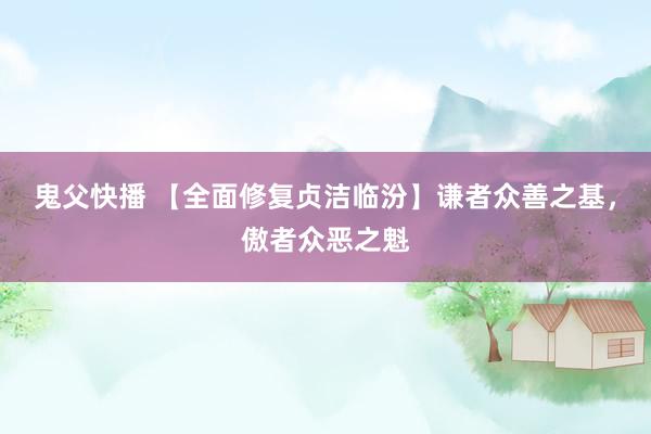 鬼父快播 【全面修复贞洁临汾】谦者众善之基，傲者众恶之魁