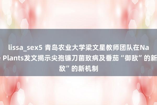 lissa_sex5 青岛农业大学梁文星教师团队在Nature Plants发文揭示尖孢镰刀菌致病及番茄“御敌”的新机制