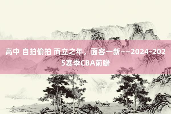 高中 自拍偷拍 而立之年，面容一新——2024-2025赛季CBA前瞻