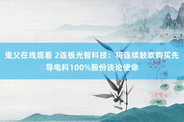 鬼父在线观看 2连板光智科技：将连续鼓吹购买先导电科100%股份谈论使命