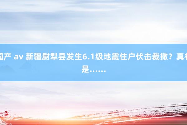 国产 av 新疆尉犁县发生6.1级地震住户伏击裁撤？真相是......