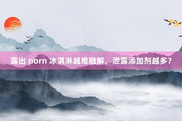 露出 porn 冰淇淋越难融解，泄露添加剂越多？