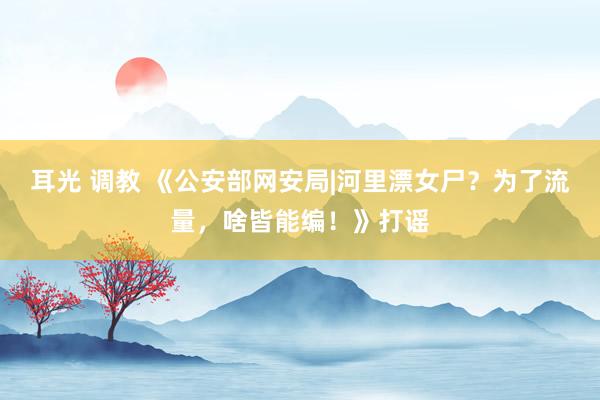 耳光 调教 《公安部网安局|河里漂女尸？为了流量，啥皆能编！》打谣