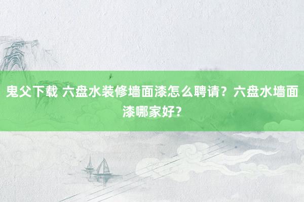 鬼父下载 六盘水装修墙面漆怎么聘请？六盘水墙面漆哪家好？