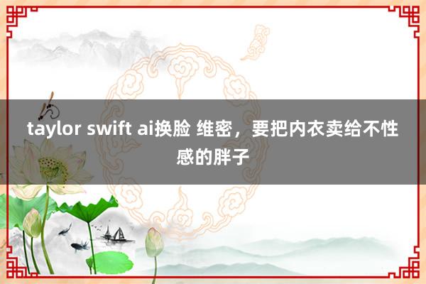 taylor swift ai换脸 维密，要把内衣卖给不性感的胖子