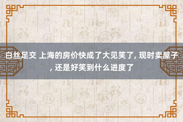 白丝足交 上海的房价快成了大见笑了， 现时卖屋子， 还是好笑到什么进度了