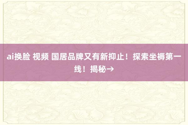 ai换脸 视频 国居品牌又有新抑止！探索坐褥第一线！揭秘→