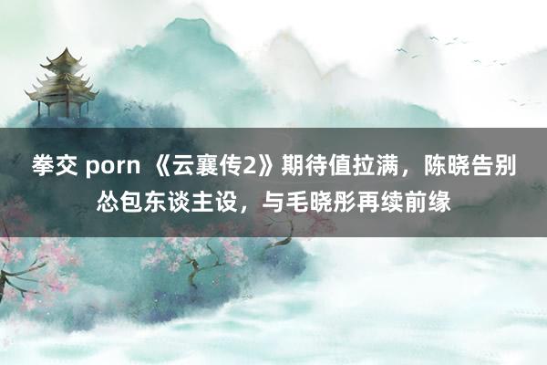 拳交 porn 《云襄传2》期待值拉满，陈晓告别怂包东谈主设，与毛晓彤再续前缘