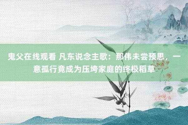 鬼父在线观看 凡东说念主歌：那伟未尝预思，一意孤行竟成为压垮家庭的终极稻草