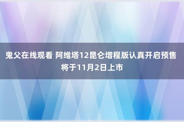 鬼父在线观看 阿维塔12昆仑增程版认真开启预售 将于11月2日上市