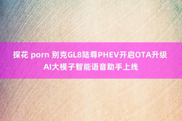 探花 porn 别克GL8陆尊PHEV开启OTA升级 AI大模子智能语音助手上线