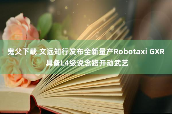 鬼父下载 文远知行发布全新量产Robotaxi GXR 具备L4级说念路开动武艺