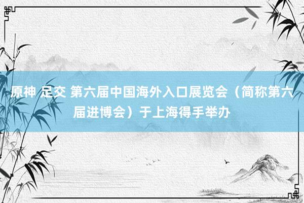 原神 足交 第六届中国海外入口展览会（简称第六届进博会）于上海得手举办