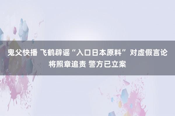 鬼父快播 飞鹤辟谣“入口日本原料” 对虚假言论将照章追责 警方已立案