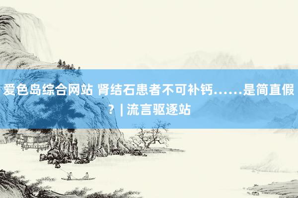 爱色岛综合网站 肾结石患者不可补钙……是简直假？| 流言驱逐站