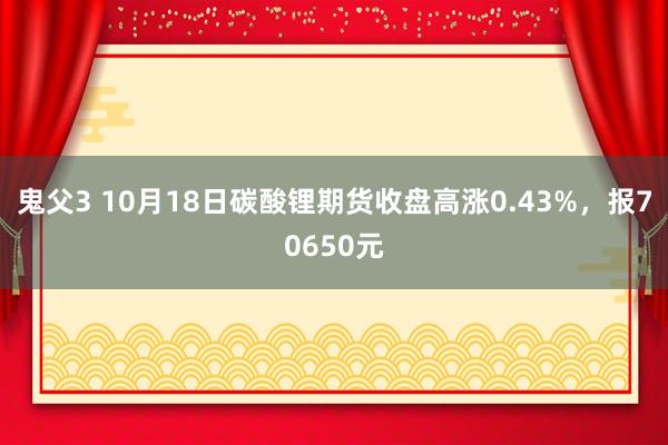 鬼父3 10月18日碳酸锂期货收盘高涨0.43%，报70650元