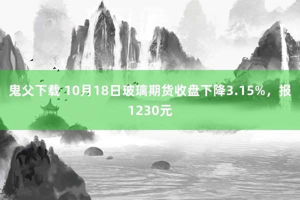 鬼父下载 10月18日玻璃期货收盘下降3.15%，报1230元